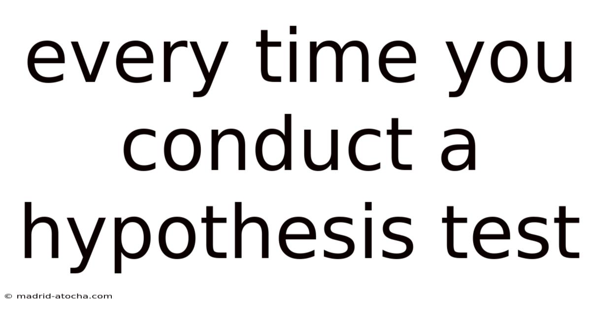 Every Time You Conduct A Hypothesis Test