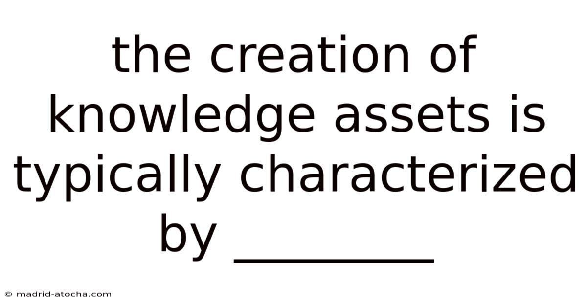 The Creation Of Knowledge Assets Is Typically Characterized By ________